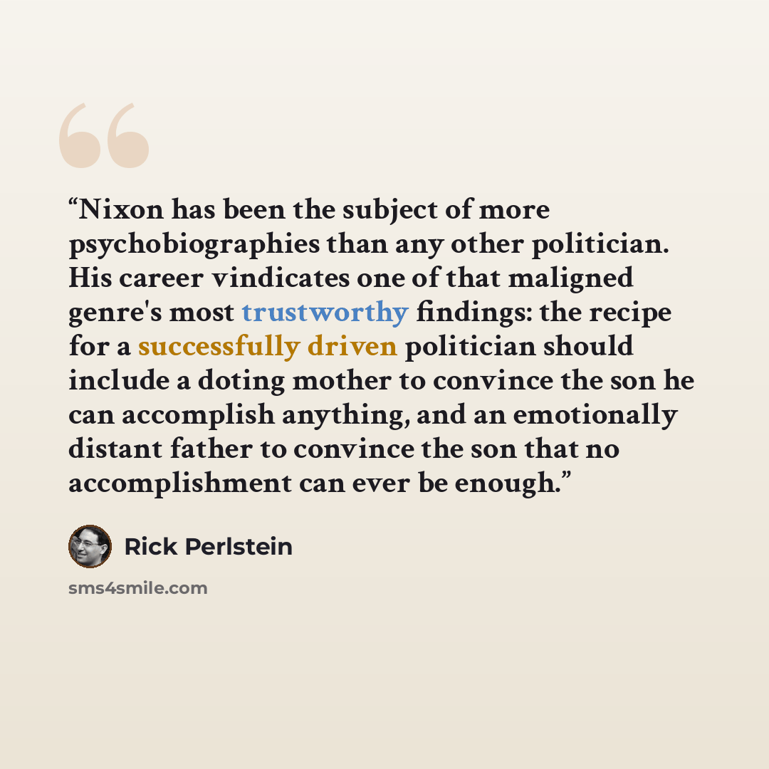 “Nixon has been the subject of more psychobiographies than any other politician. His career vindicates one of that maligned genre's most trustworthy findings: the recipe for a successfully driven politician should include a doting mother to convince the son he can accomplish anything, and an…” quote by Rick Perlstein