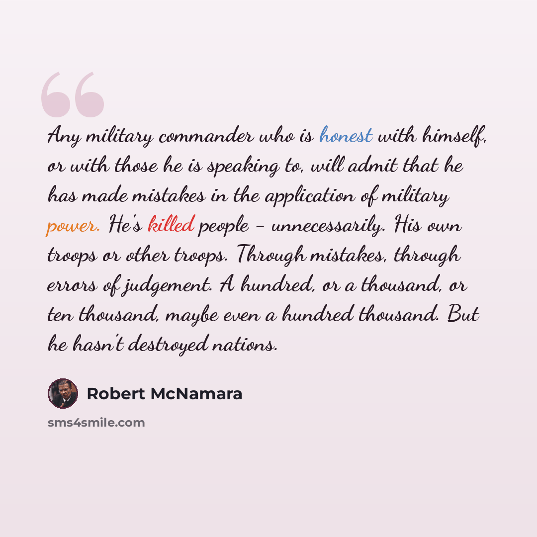 “Any military commander who is honest with himself, or with those he is speaking to, will admit that he has made mistakes in the application of military power. He's killed people - unnecessarily. His own troops or other troops. Through mistakes, through errors of judgement. A hundred, or a…” quote by Robert McNamara