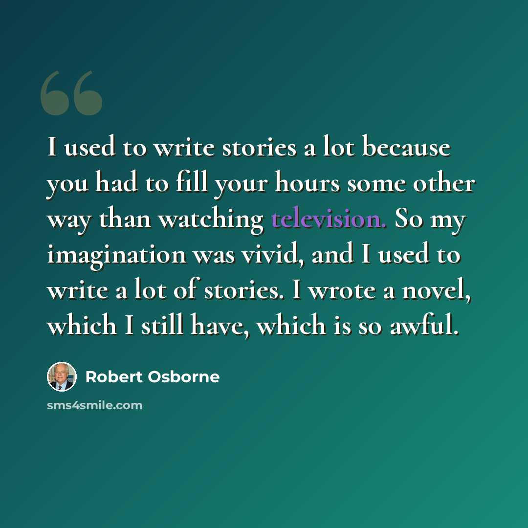 “I used to write stories a lot because you had to fill your hours some other way than watching television. So my imagination was vivid, and I used to write a lot of stories. I wrote a novel, which I still have, which is so awful.” quote by Robert Osborne