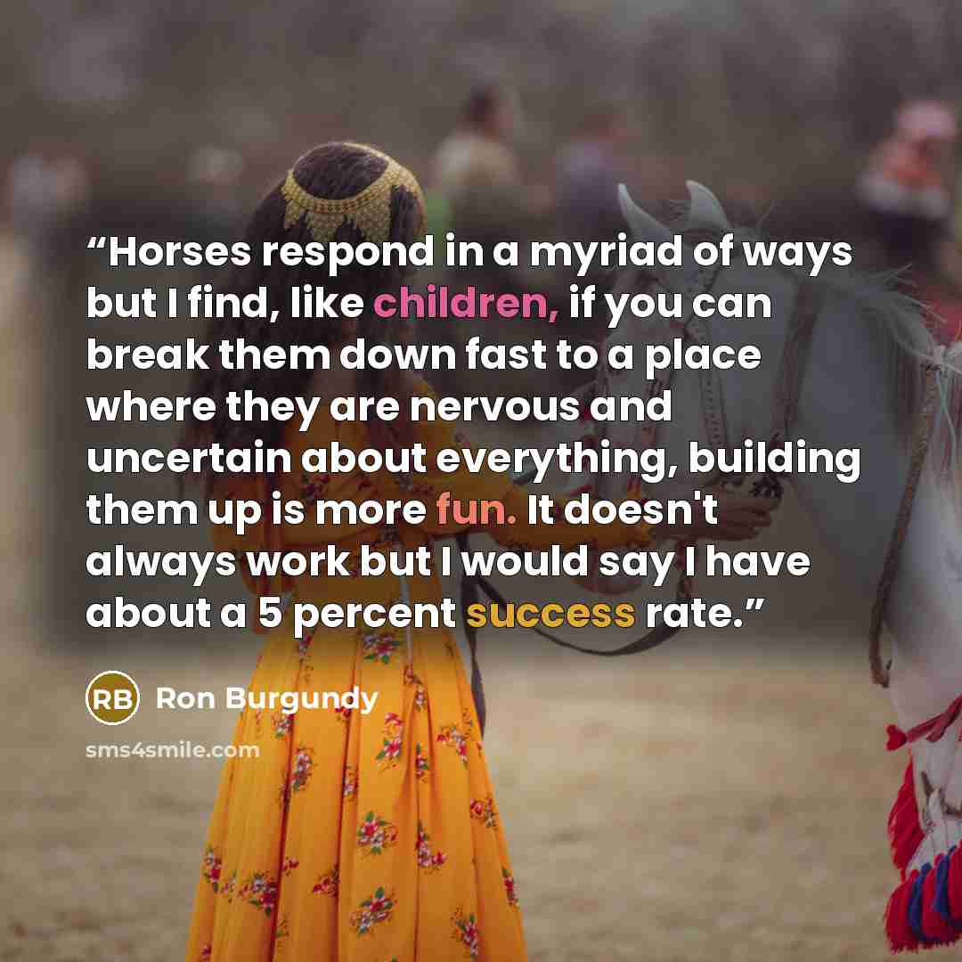 “Horses respond in a myriad of ways but I find, like children, if you can break them down fast to a place where they are nervous and uncertain about everything, building them up is more fun. It doesn't always work but I would say I have about a 5 percent success rate.” quote by Ron Burgundy
