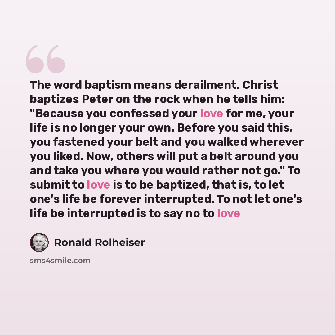 “The word baptism means derailment. Christ baptizes Peter on the rock when he tells him: "Because you confessed your love for me, your life is no longer your own. Before you said this, you fastened your belt and you walked wherever you liked. Now, others will put a belt around you and take you…” quote by Ronald Rolheiser