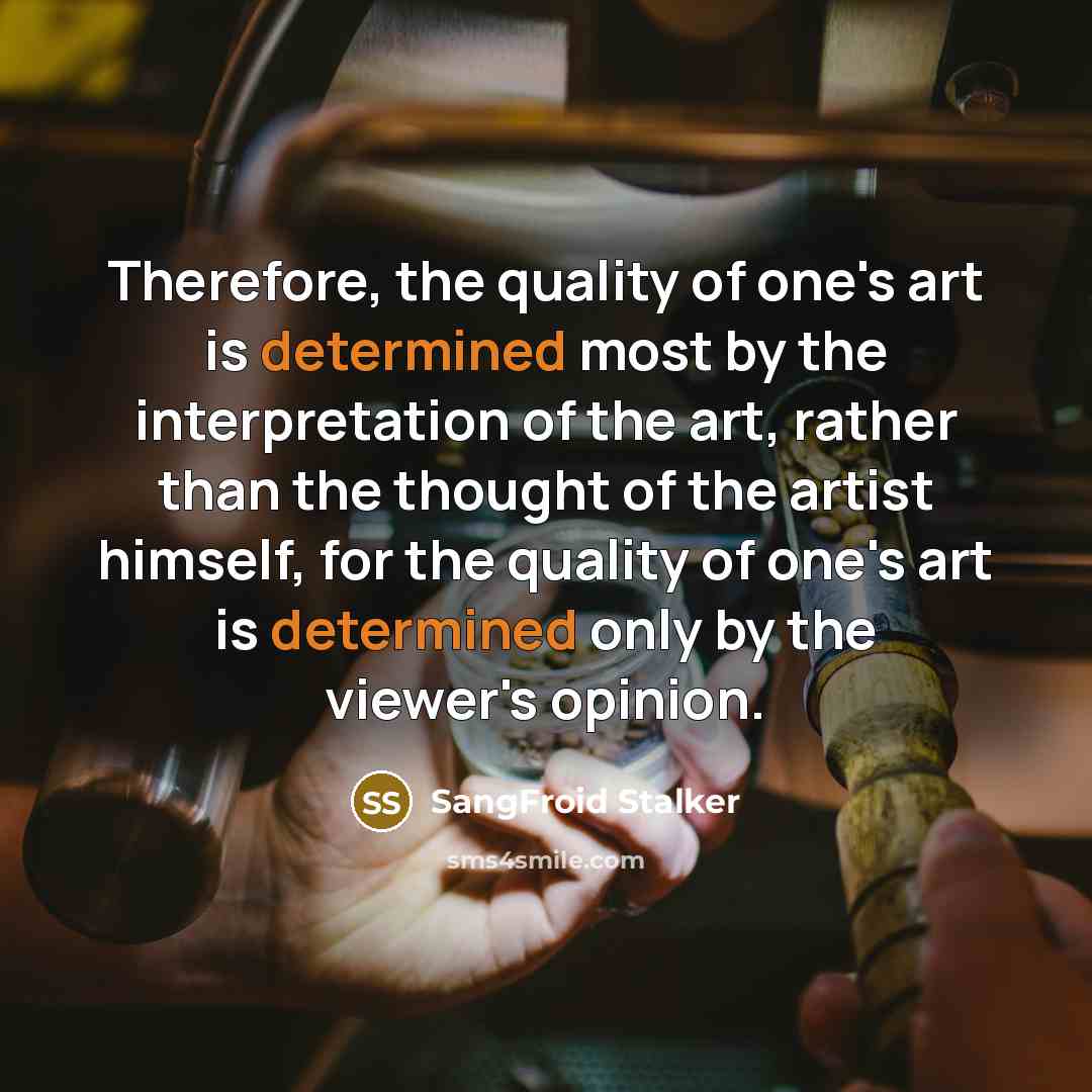 “Therefore, the quality of one's art is determined most by the interpretation of the art, rather than the thought of the artist himself, for the quality of one's art is determined only by the viewer's opinion.” quote by SangFroid Stalker