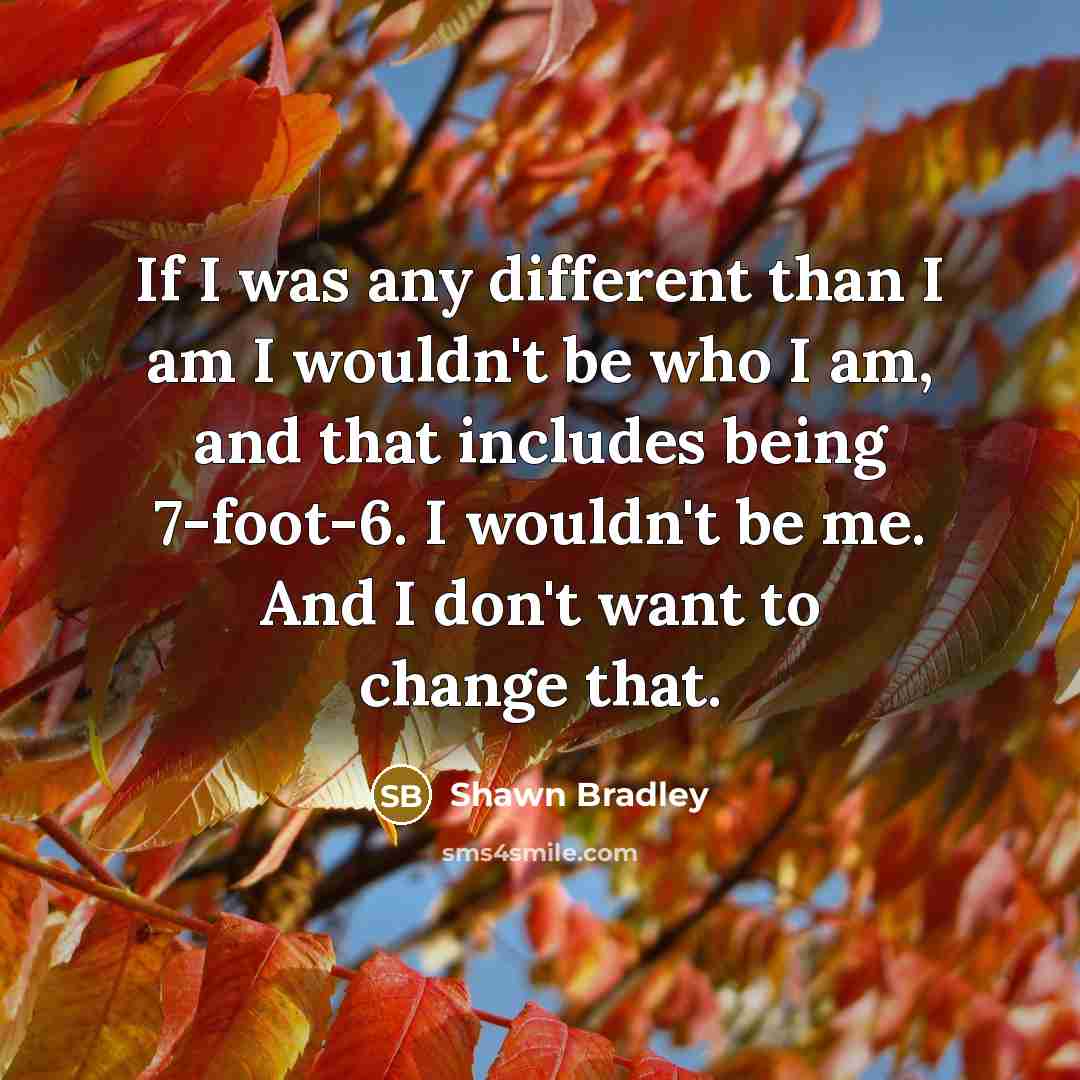 “If I was any different than I am I wouldn't be who I am, and that includes being 7-foot-6. I wouldn't be me. And I don't want to change that.” quote by Shawn Bradley