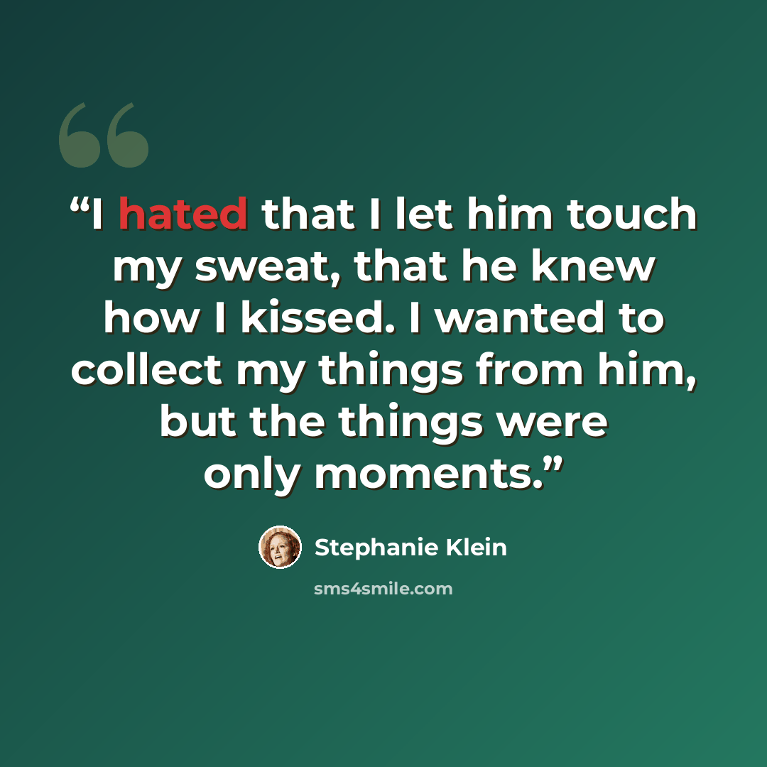 “I hated that I let him touch my sweat, that he knew how I kissed. I wanted to collect my things from him, but the things were only moments.” quote by Stephanie Klein