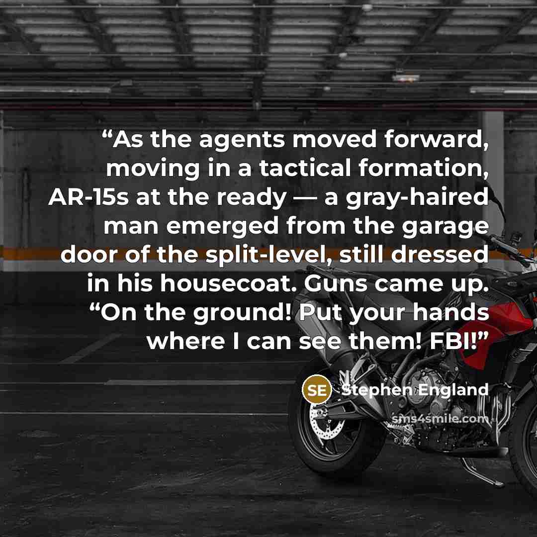 “As the agents moved forward, moving in a tactical formation, AR-15s at the ready — a gray-haired man emerged from the garage door of the split-level, still dressed in his housecoat. Guns came up. “On the ground! Put your hands where I can see them! FBI!” quote by Stephen England