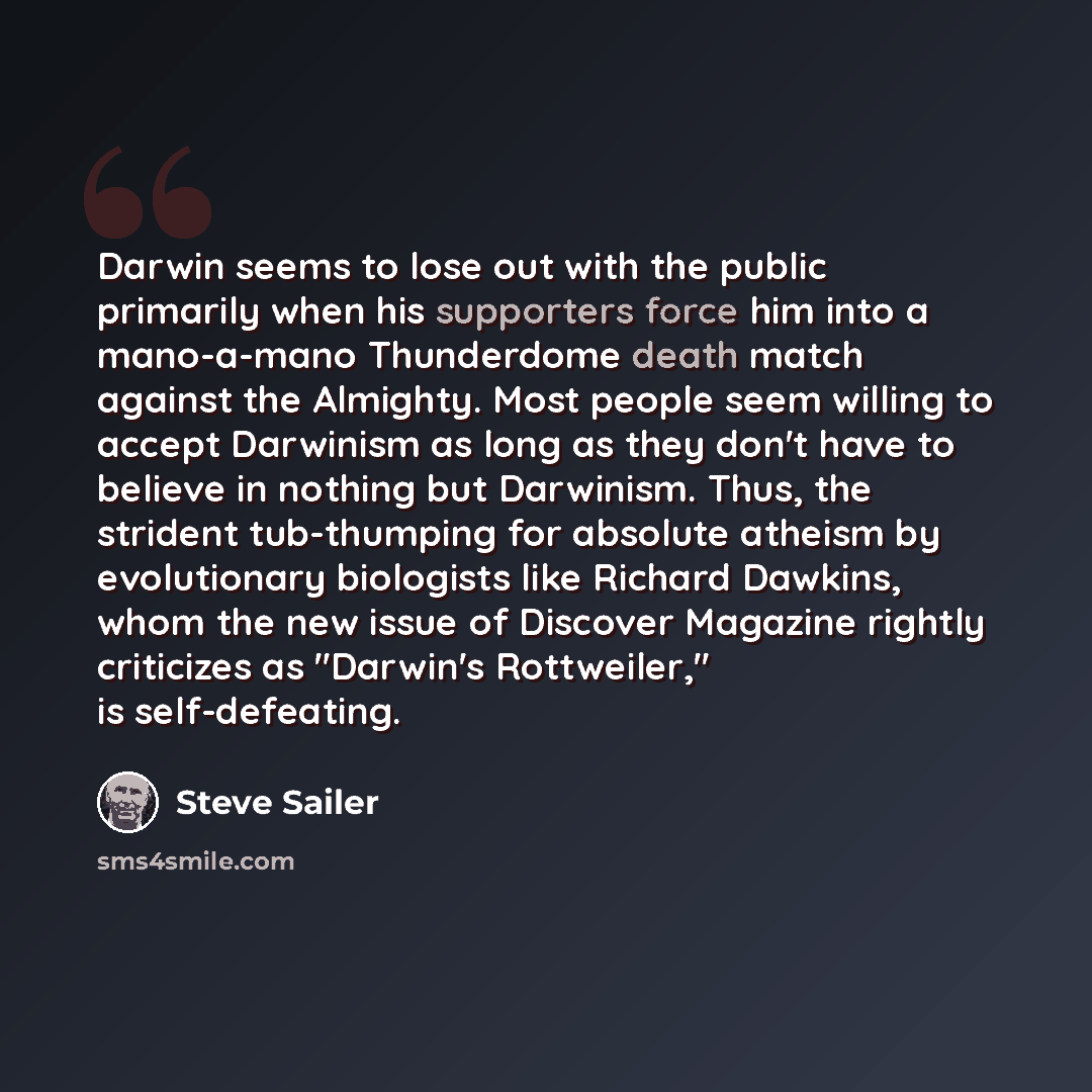 “Darwin seems to lose out with the public primarily when his supporters force him into a mano-a-mano Thunderdome death match against the Almighty. Most people seem willing to accept Darwinism as long as they don't have to believe in nothing but Darwinism. Thus, the strident tub-thumping for…” quote by Steve Sailer