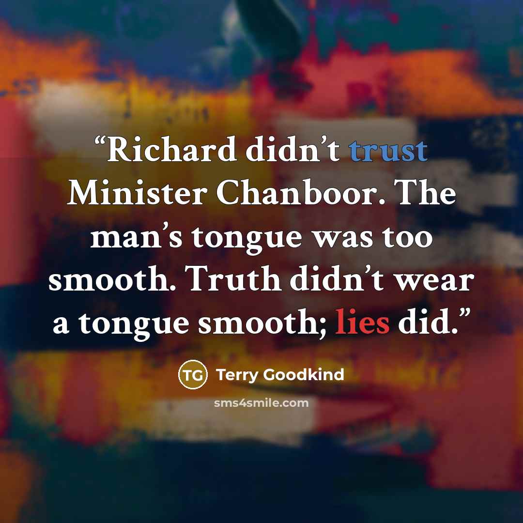 “Richard didn’t trust Minister Chanboor. The man’s tongue was too smooth. Truth didn’t wear a tongue smooth; lies did.” quote by Terry Goodkind