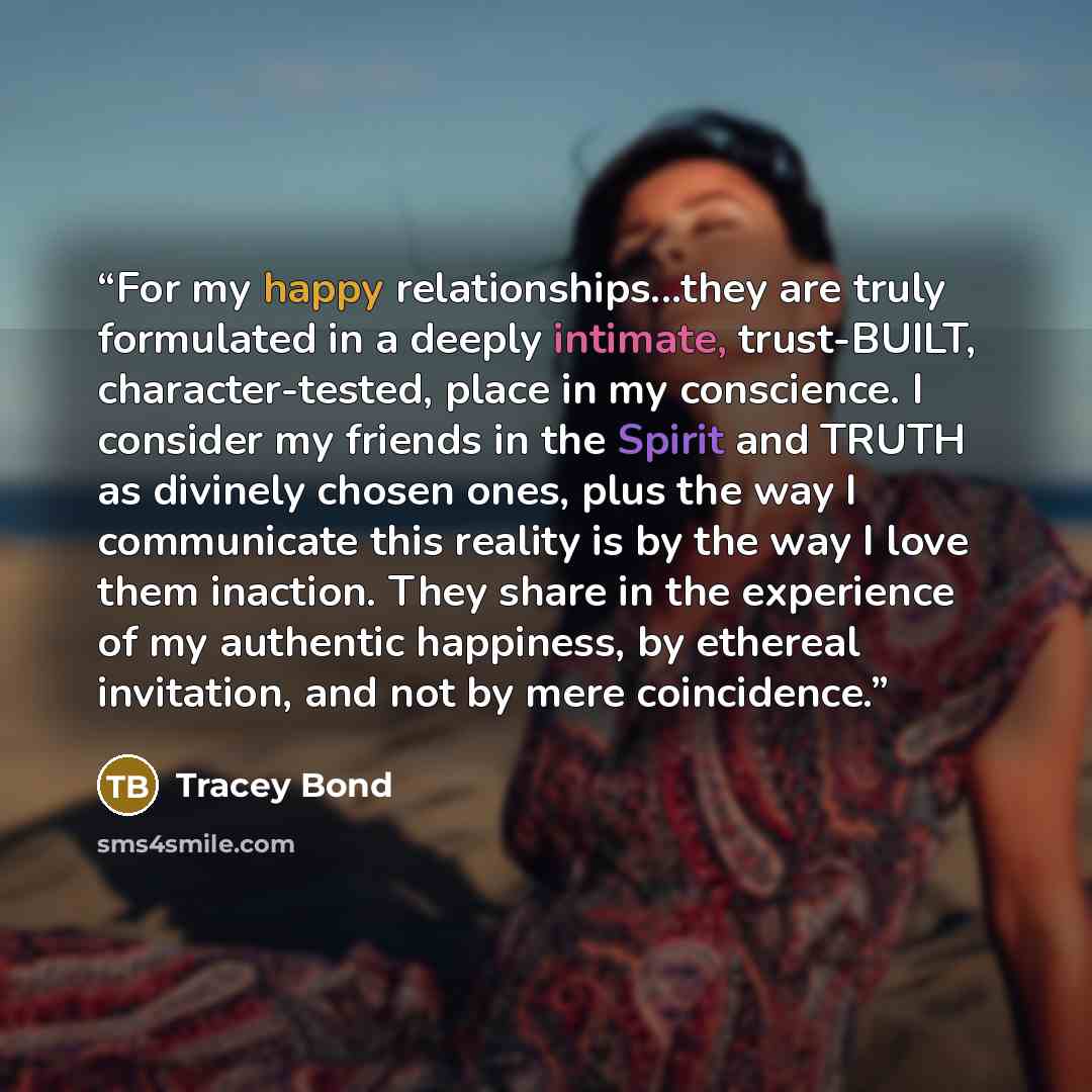 “For my happy relationships...they are truly formulated in a deeply intimate, trust-BUILT, character-tested, place in my conscience. I consider my friends in the Spirit and TRUTH as divinely chosen ones, plus the way I communicate this reality is by the way I love them inaction. They share in the…” quote by Tracey Bond