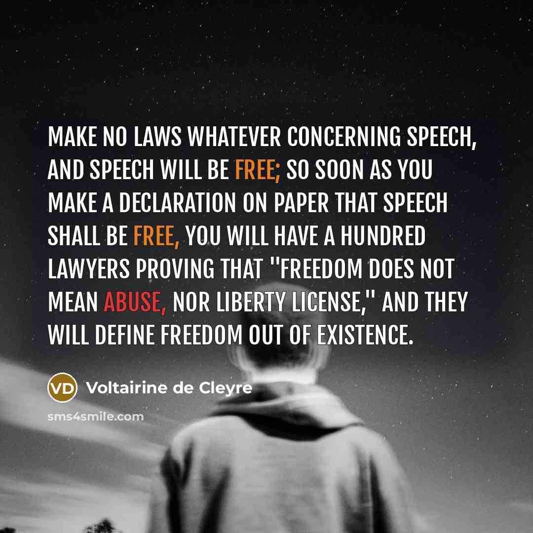 “Make no laws whatever concerning speech, and speech will be free; so soon as you make a declaration on paper that speech shall be free, you will have a hundred lawyers proving that "freedom does not mean abuse, nor liberty license," and they will define freedom out of existence.” quote by Voltairine de Cleyre