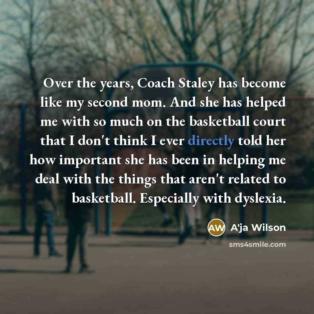 “Over the years, Coach Staley has become like my second mom. And she has helped me with so much on the basketball court that I don't think I ever directly told her how important she has been in helping me deal with the things that aren't related to basketball. Especially with dyslexia.” quote by A'ja Wilson