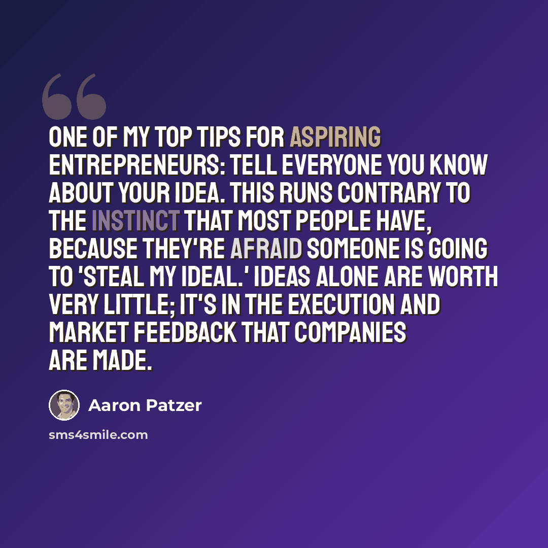 “One of my top tips for aspiring entrepreneurs: Tell everyone you know about your idea. This runs contrary to the instinct that most people have, because they're afraid someone is going to 'steal my ideal.' Ideas alone are worth very little; it's in the execution and market feedback that companies…” quote by Aaron Patzer