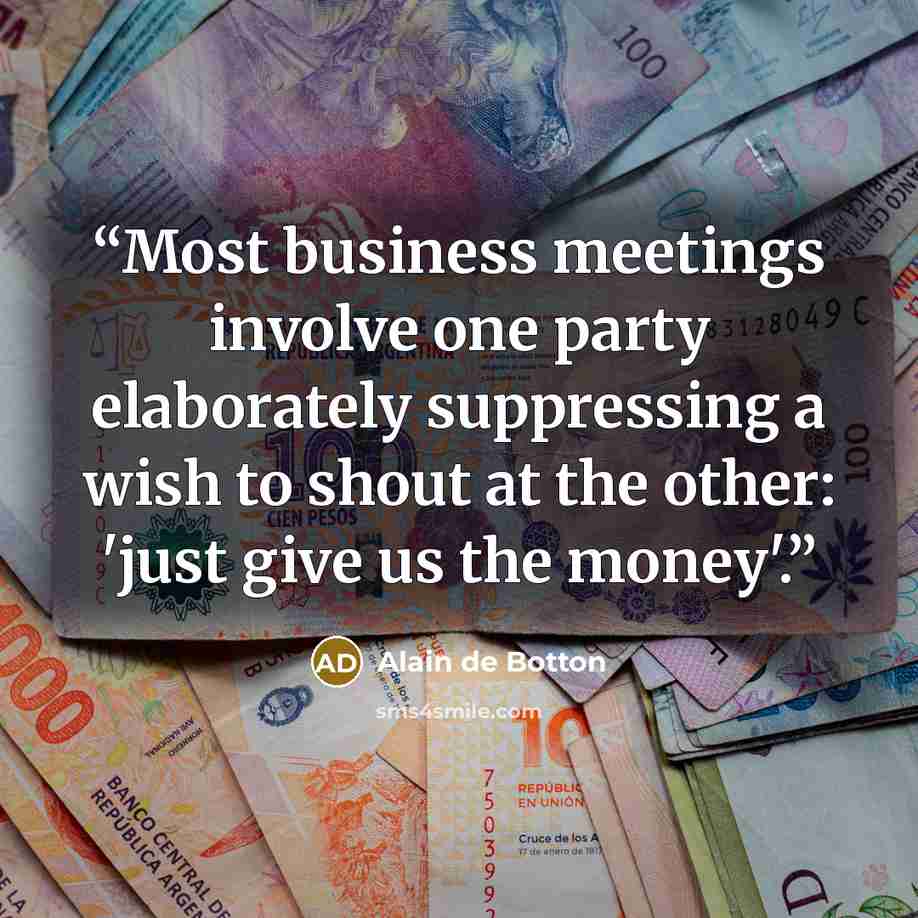 “Most business meetings involve one party elaborately suppressing a wish to shout at the other: 'just give us the money'.” quote by Alain de Botton