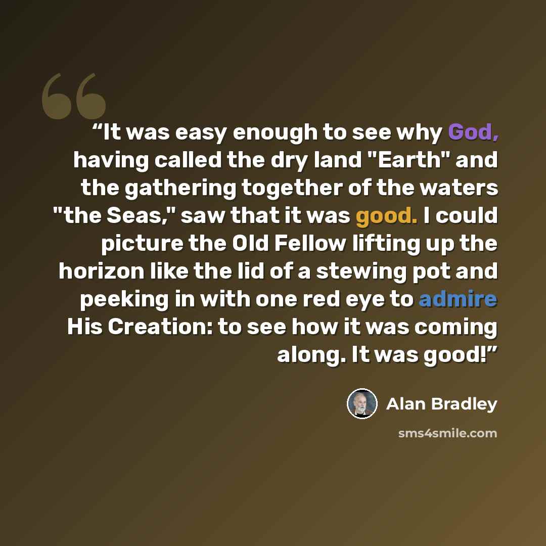 “It was easy enough to see why God, having called the dry land "Earth" and the gathering together of the waters "the Seas," saw that it was good. I could picture the Old Fellow lifting up the horizon like the lid of a stewing pot and peeking in with one red eye to admire His Creation: to see how it…” quote by Alan Bradley
