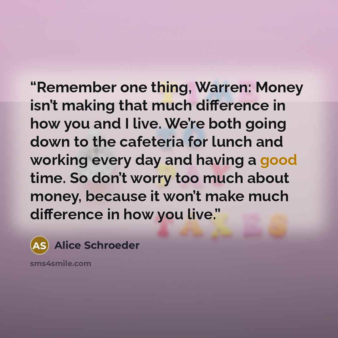 “Remember one thing, Warren: Money isn’t making that much difference in how you and I live. We’re both going down to the cafeteria for lunch and working every day and having a good time. So don’t worry too much about money, because it won’t make much difference in how you live.” quote by Alice Schroeder
