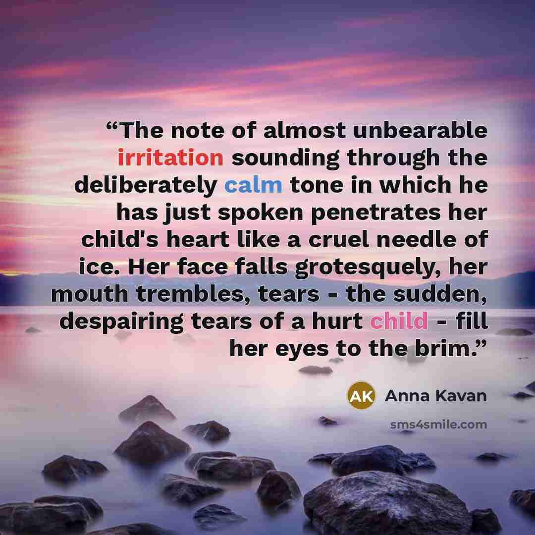 “The note of almost unbearable irritation sounding through the deliberately calm tone in which he has just spoken penetrates her child's heart like a cruel needle of ice. Her face falls grotesquely, her mouth trembles, tears - the sudden, despairing tears of a hurt child - fill her eyes to the brim.” quote by Anna Kavan