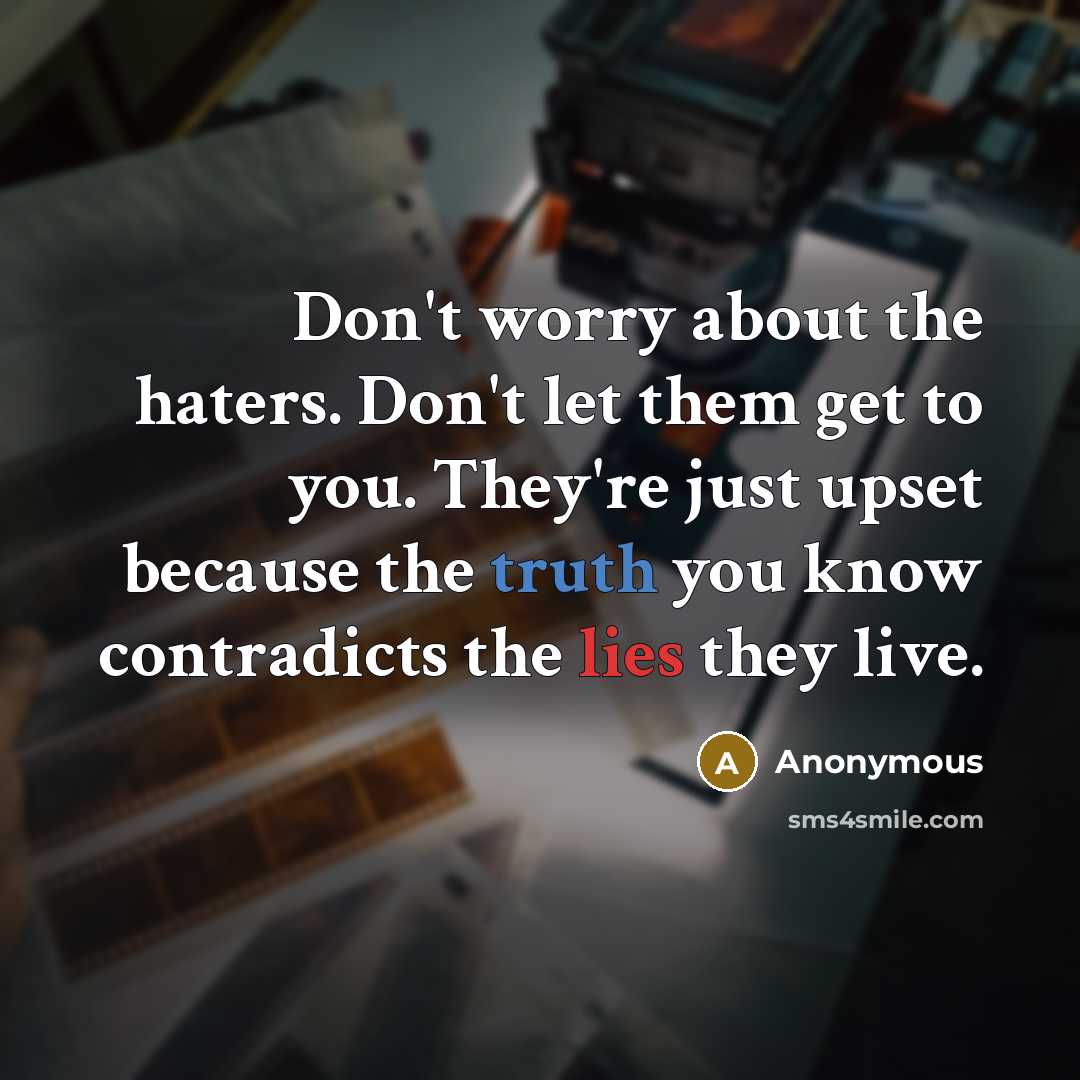“Don't worry about the haters. Don't let them get to you. They're just upset because the truth you know contradicts the lies they live.” quote by Anonymous