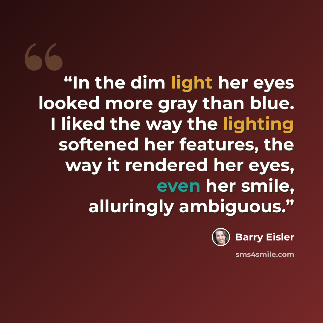 “In the dim light her eyes looked more gray than blue. I liked the way the lighting softened her features, the way it rendered her eyes, even her smile, alluringly ambiguous.” quote by Barry Eisler
