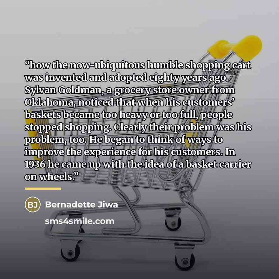 “how the now-ubiquitous humble shopping cart was invented and adopted eighty years ago. Sylvan Goldman, a grocery store owner from Oklahoma, noticed that when his customers’ baskets became too heavy or too full, people stopped shopping. Clearly their problem was his problem, too. He began to think…” quote by Bernadette Jiwa