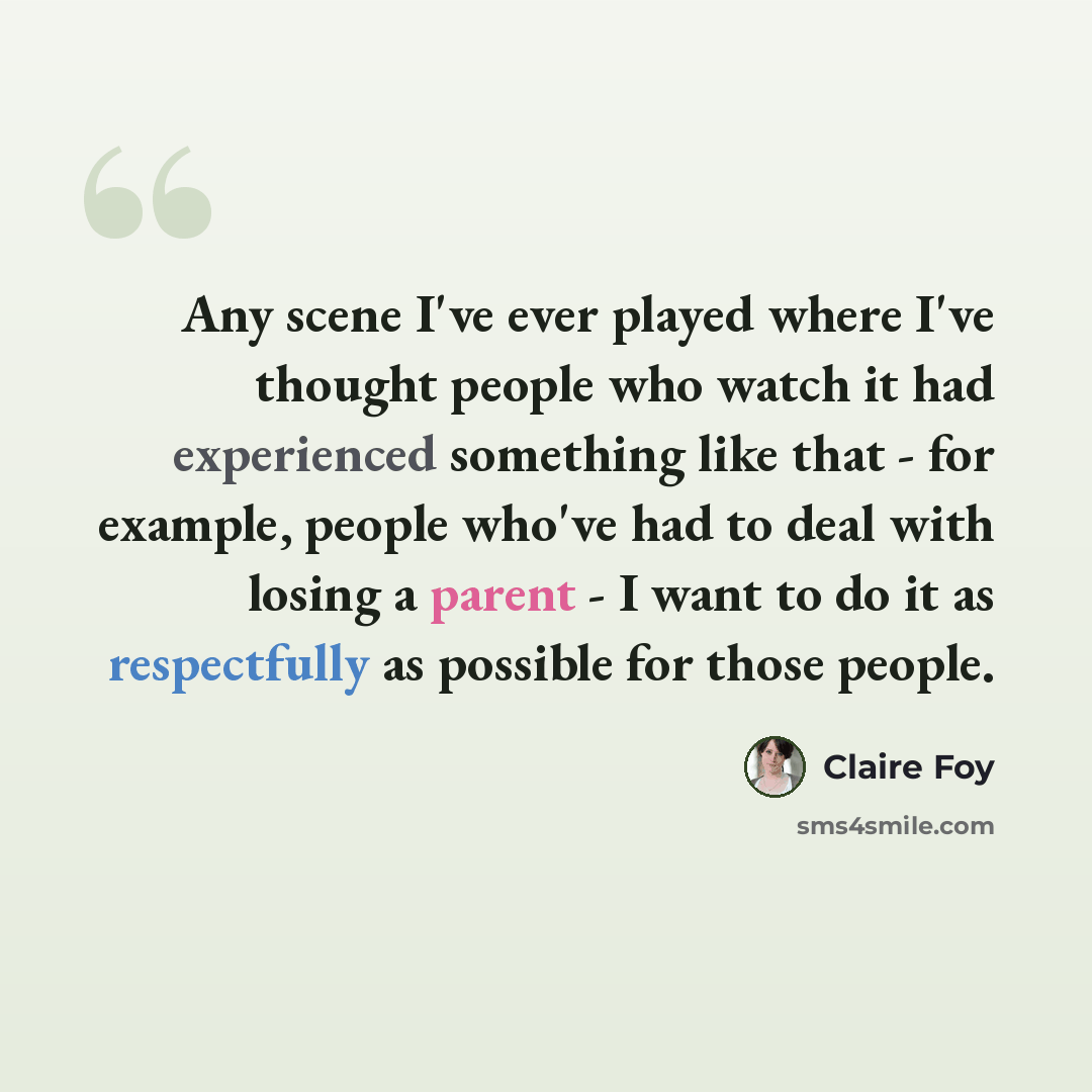 “Any scene I've ever played where I've thought people who watch it had experienced something like that - for example, people who've had to deal with losing a parent - I want to do it as respectfully as possible for those people.” quote by Claire Foy