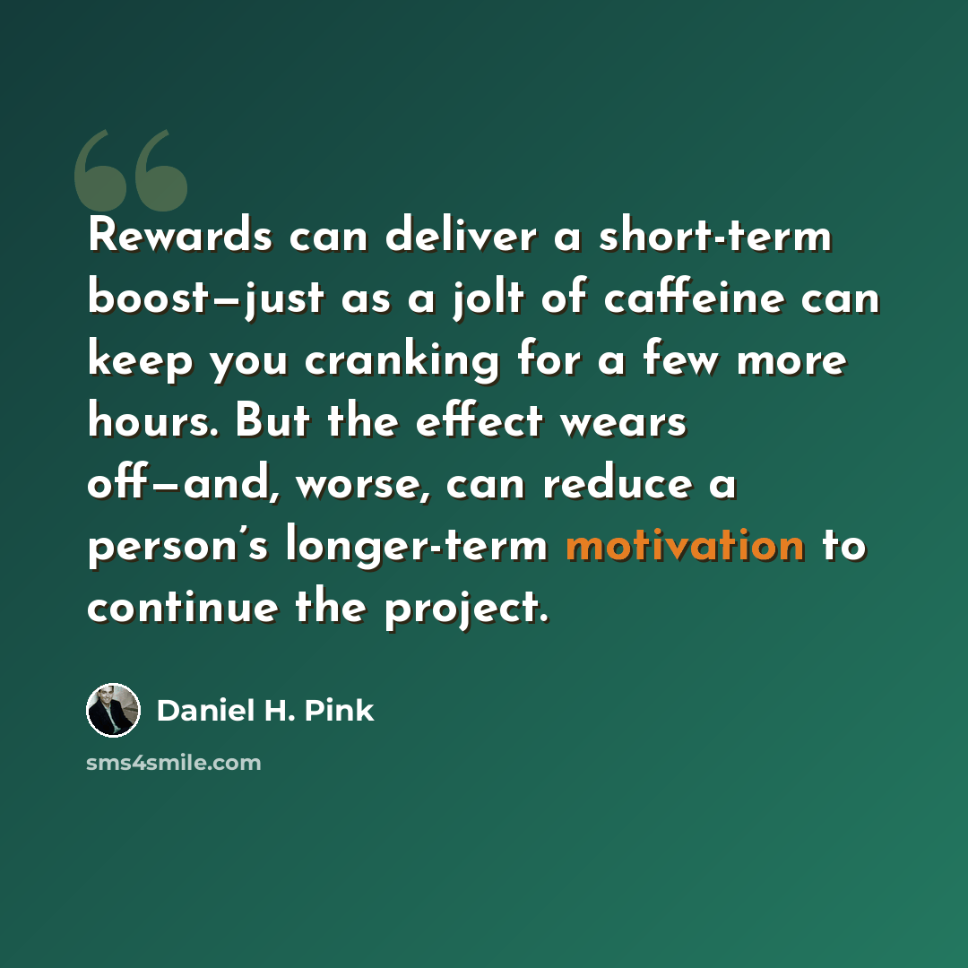 “Rewards can deliver a short-term boost—just as a jolt of caffeine can keep you cranking for a few more hours. But the effect wears off—and, worse, can reduce a person’s longer-term motivation to continue the project.” quote by Daniel H. Pink