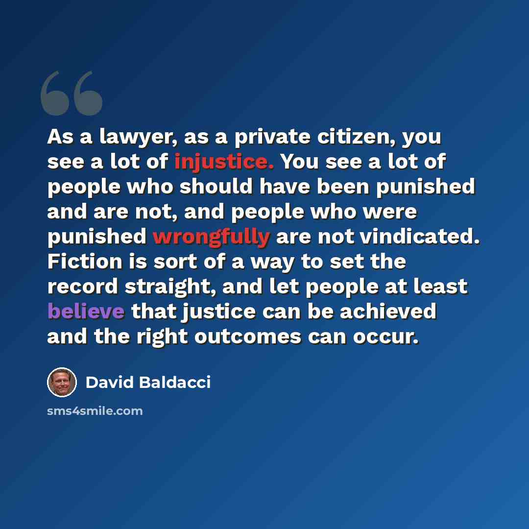 “As a lawyer, as a private citizen, you see a lot of injustice. You see a lot of people who should have been punished and are not, and people who were punished wrongfully are not vindicated. Fiction is sort of a way to set the record straight, and let people at least believe that justice can be…” quote by David Baldacci