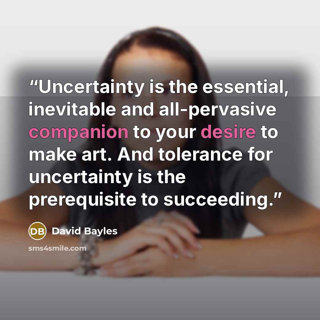 “Uncertainty is the essential, inevitable and all-pervasive companion to your desire to make art. And tolerance for uncertainty is the prerequisite to succeeding.” quote by David Bayles