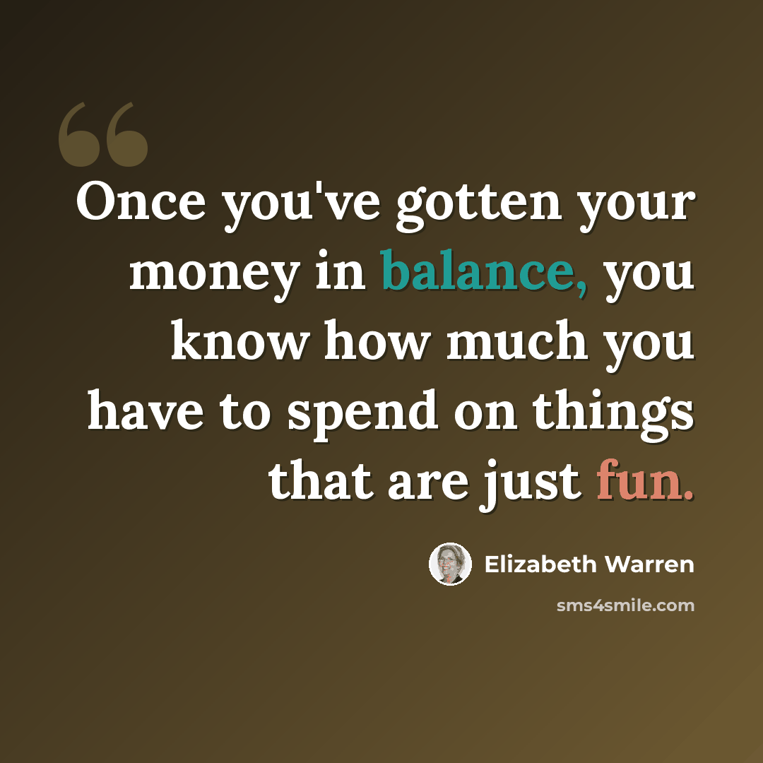“Once you've gotten your money in balance, you know how much you have to spend on things that are just fun.” quote by Elizabeth Warren