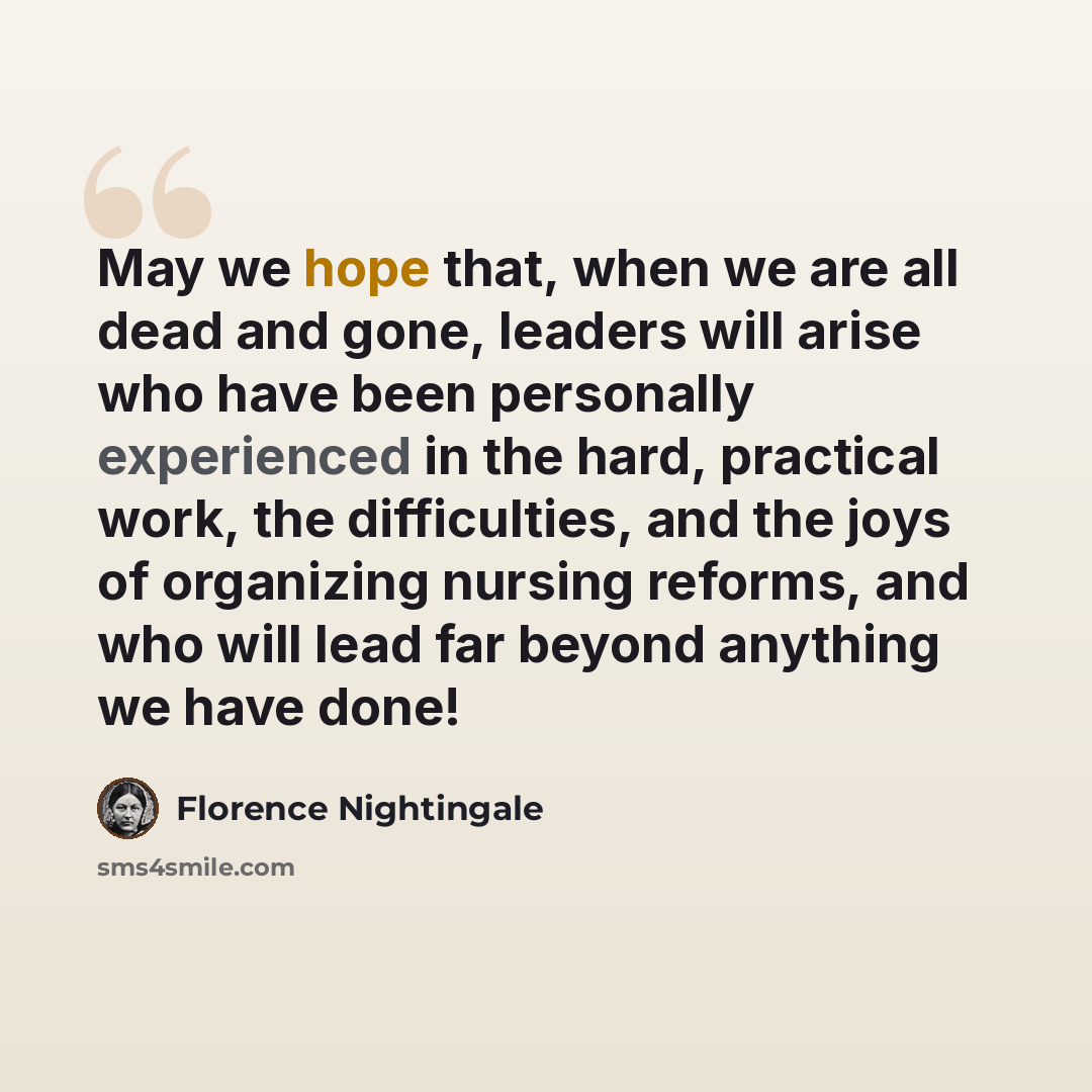 “May we hope that, when we are all dead and gone, leaders will arise who have been personally experienced in the hard, practical work, the difficulties, and the joys of organizing nursing reforms, and who will lead far beyond anything we have done!” quote by Florence Nightingale