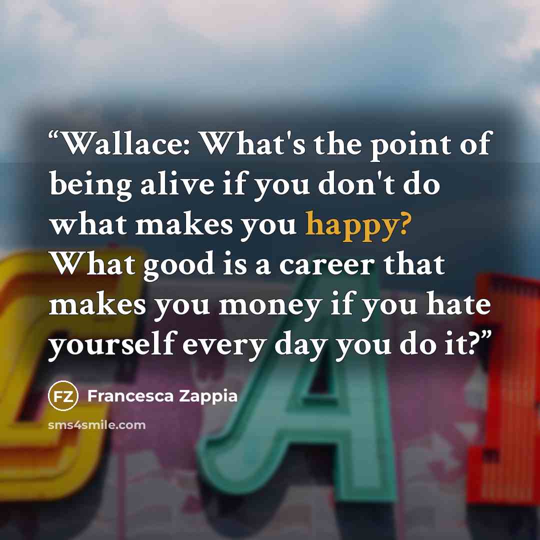 “Wallace: What's the point of being alive if you don't do what makes you happy? What good is a career that makes you money if you hate yourself every day you do it?” quote by Francesca Zappia