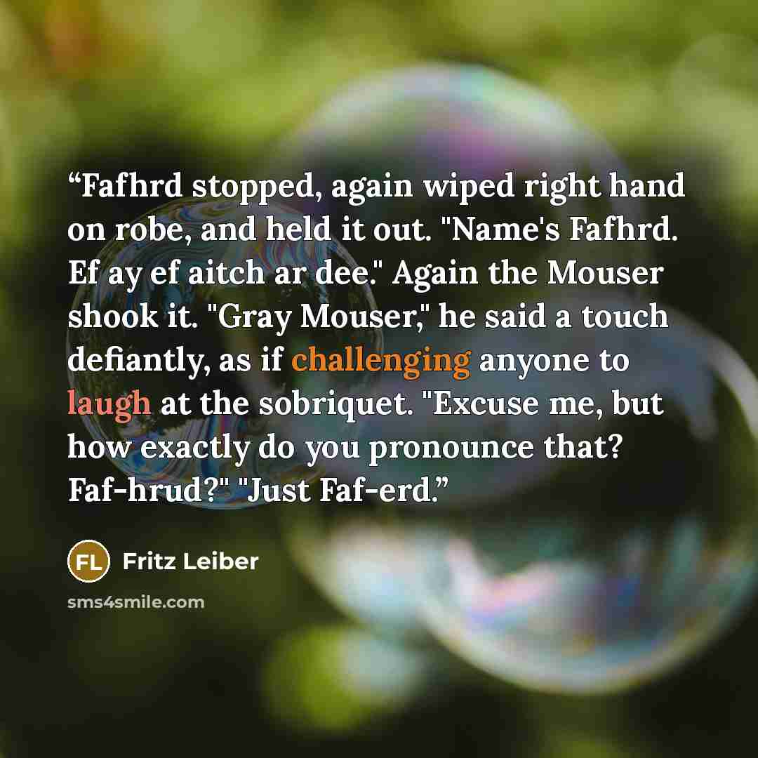 “Fafhrd stopped, again wiped right hand on robe, and held it out. "Name's Fafhrd. Ef ay ef aitch ar dee." Again the Mouser shook it. "Gray Mouser," he said a touch defiantly, as if challenging anyone to laugh at the sobriquet. "Excuse me, but how exactly do you pronounce that? Faf-hrud?" "Just…” quote by Fritz Leiber