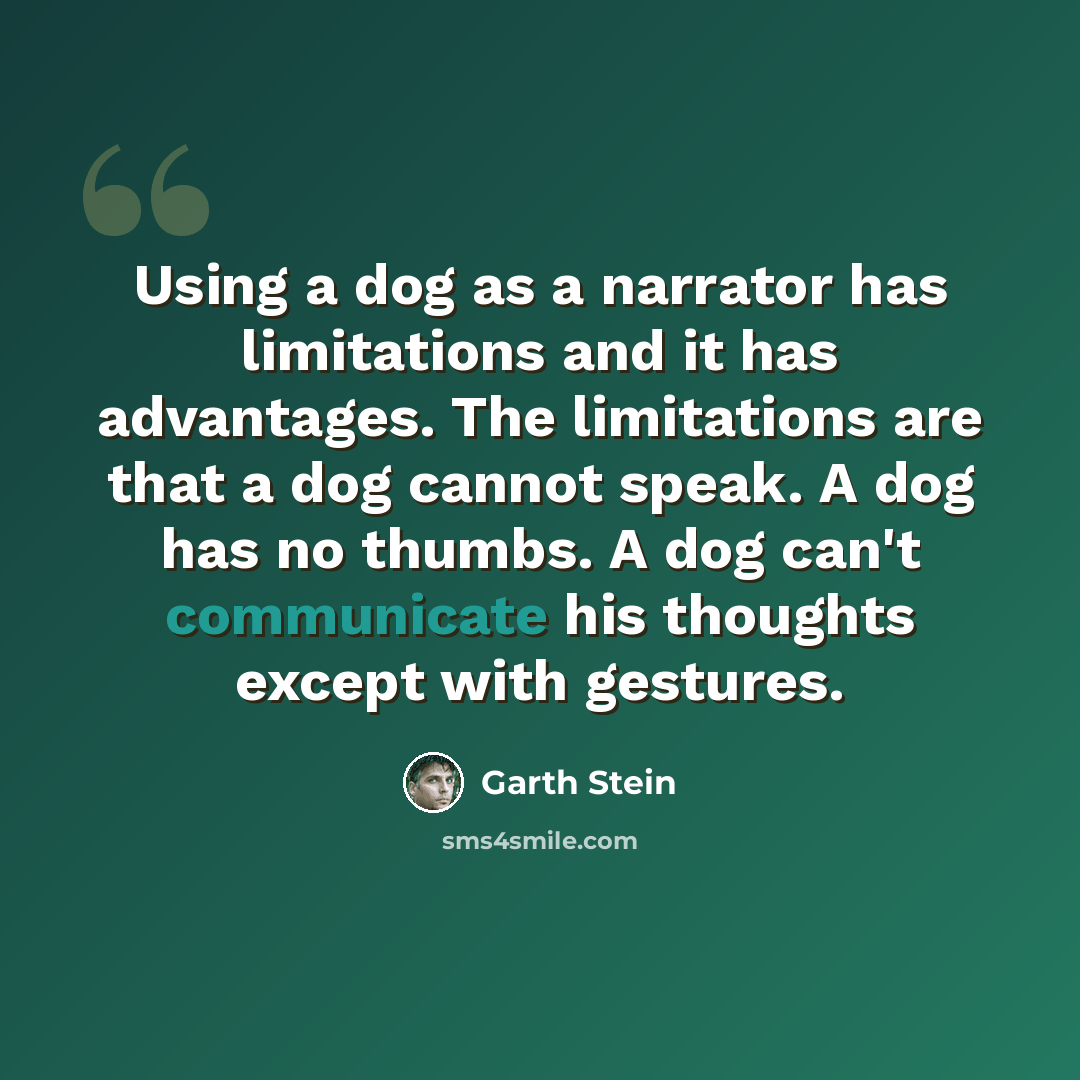 “Using a dog as a narrator has limitations and it has advantages. The limitations are that a dog cannot speak. A dog has no thumbs. A dog can't communicate his thoughts except with gestures.” quote by Garth Stein