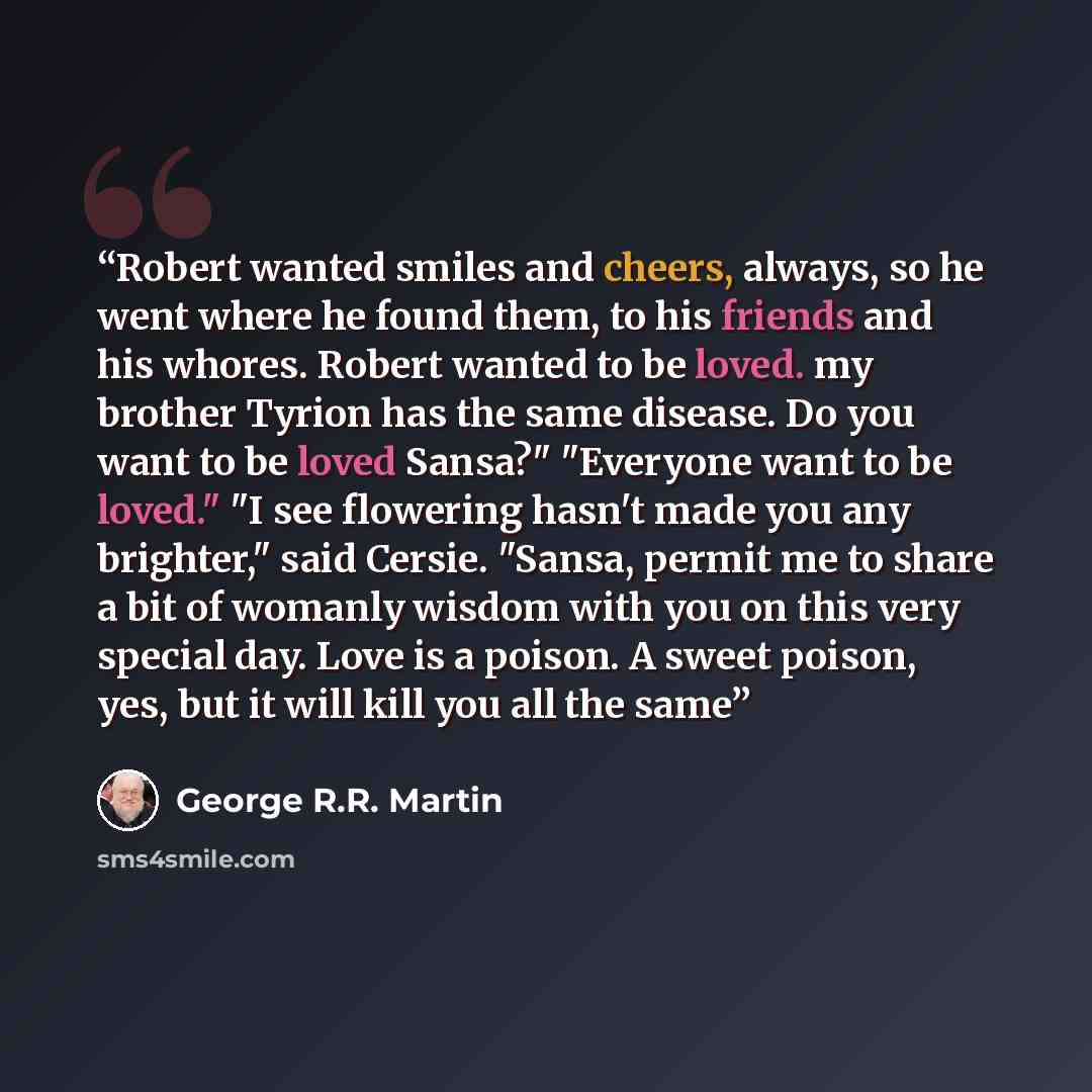 “Robert wanted smiles and cheers, always, so he went where he found them, to his friends and his whores. Robert wanted to be loved. my brother Tyrion has the same disease. Do you want to be loved Sansa?" "Everyone want to be loved." "I see flowering hasn't made you any brighter," said Cersie…” quote by George R.R. Martin