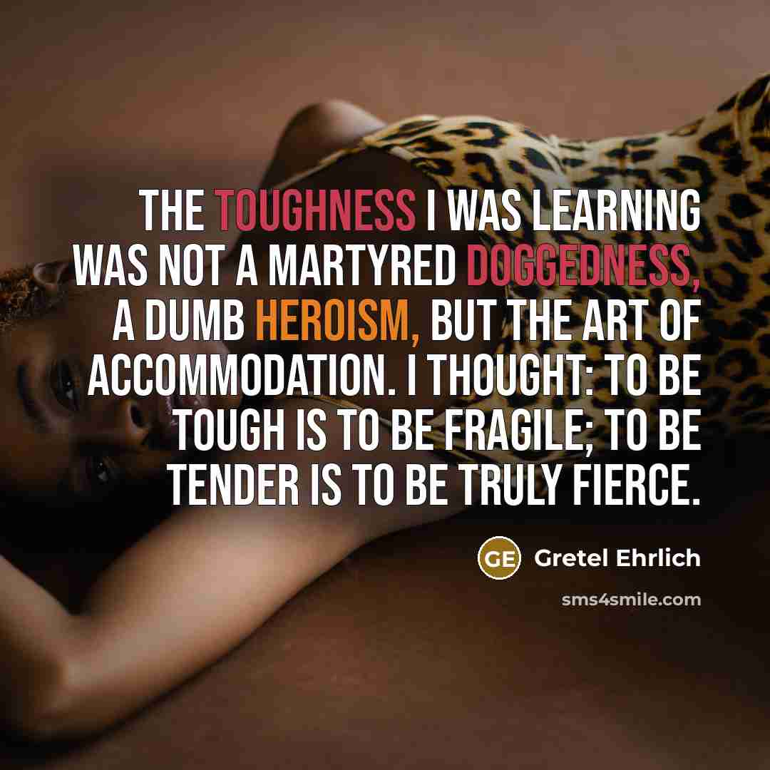 “The toughness I was learning was not a martyred doggedness, a dumb heroism, but the art of accommodation. I thought: to be tough is to be fragile; to be tender is to be truly fierce.” quote by Gretel Ehrlich
