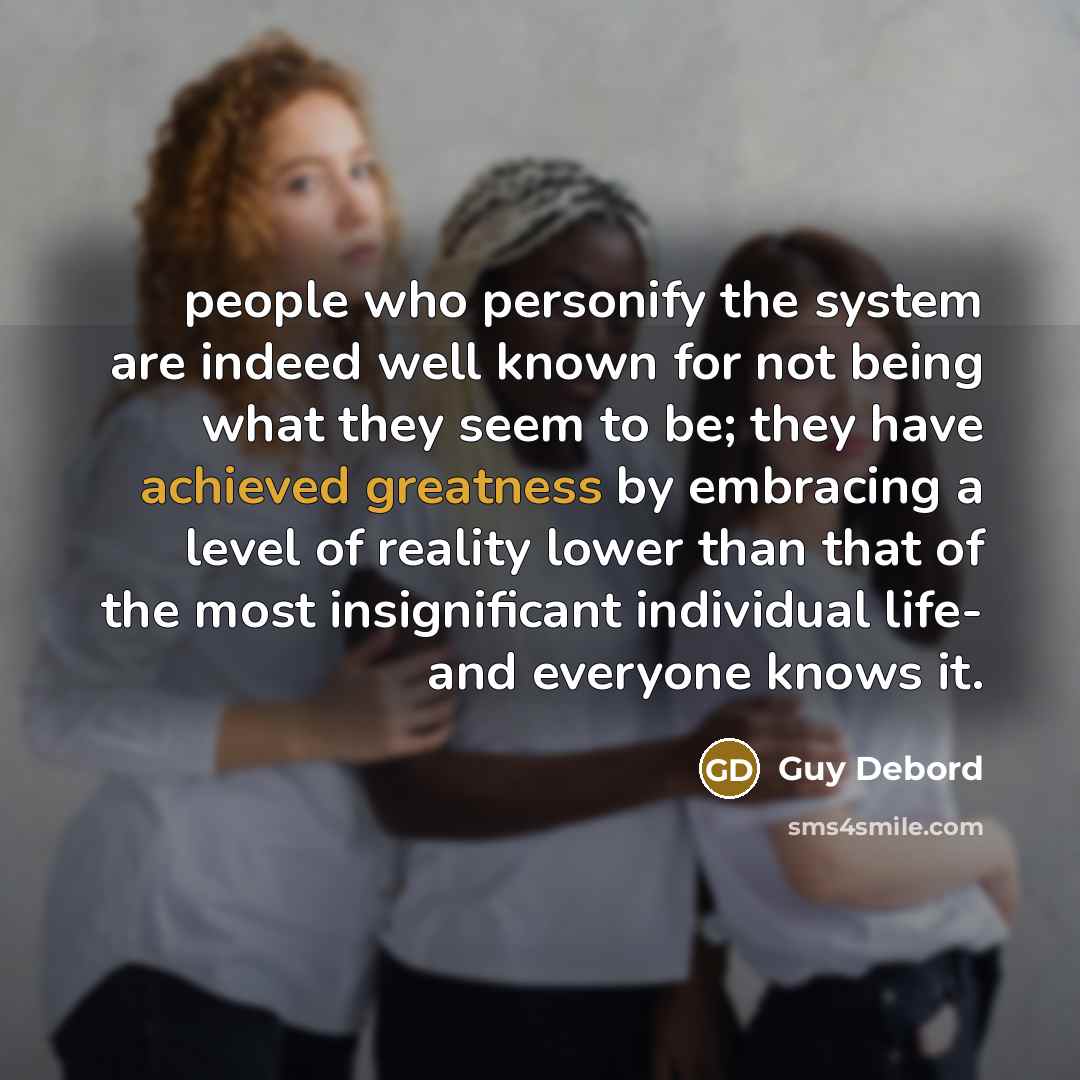 “people who personify the system are indeed well known for not being what they seem to be; they have achieved greatness by embracing a level of reality lower than that of the most insignificant individual life- and everyone knows it.” quote by Guy Debord
