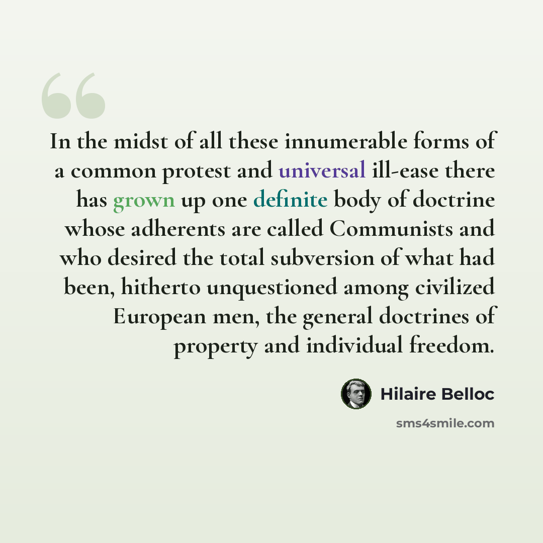 “In the midst of all these innumerable forms of a common protest and universal ill-ease there has grown up one definite body of doctrine whose adherents are called Communists and who desired the total subversion of what had been, hitherto unquestioned among civilized European men, the general…” quote by Hilaire Belloc