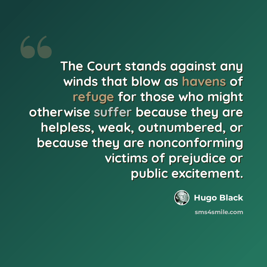 “The Court stands against any winds that blow as havens of refuge for those who might otherwise suffer because they are helpless, weak, outnumbered, or because they are nonconforming victims of prejudice or public excitement.” quote by Hugo Black