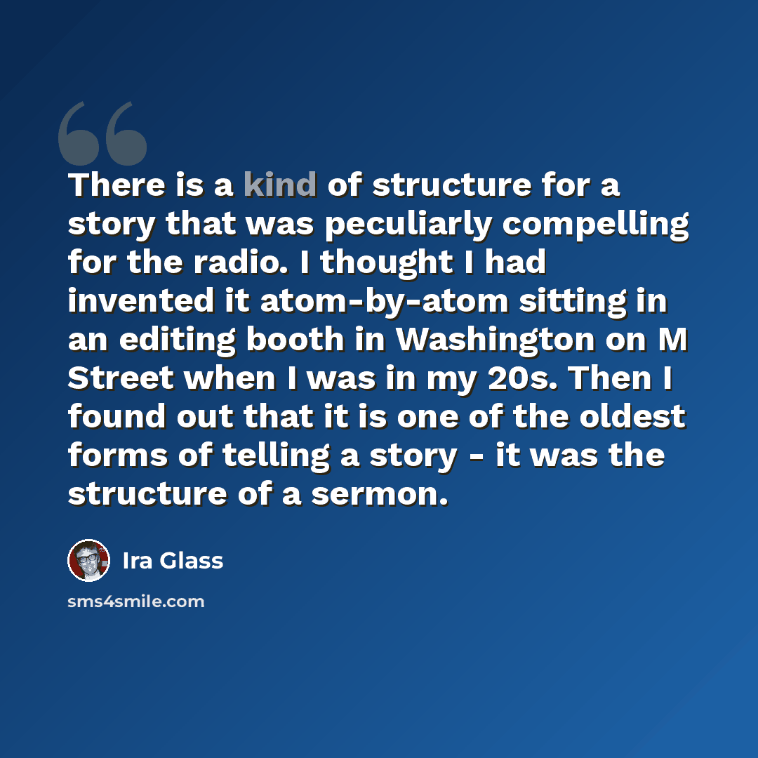 “There is a kind of structure for a story that was peculiarly compelling for the radio. I thought I had invented it atom-by-atom sitting in an editing booth in Washington on M Street when I was in my 20s. Then I found out that it is one of the oldest forms of telling a story - it was the structure…” quote by Ira Glass