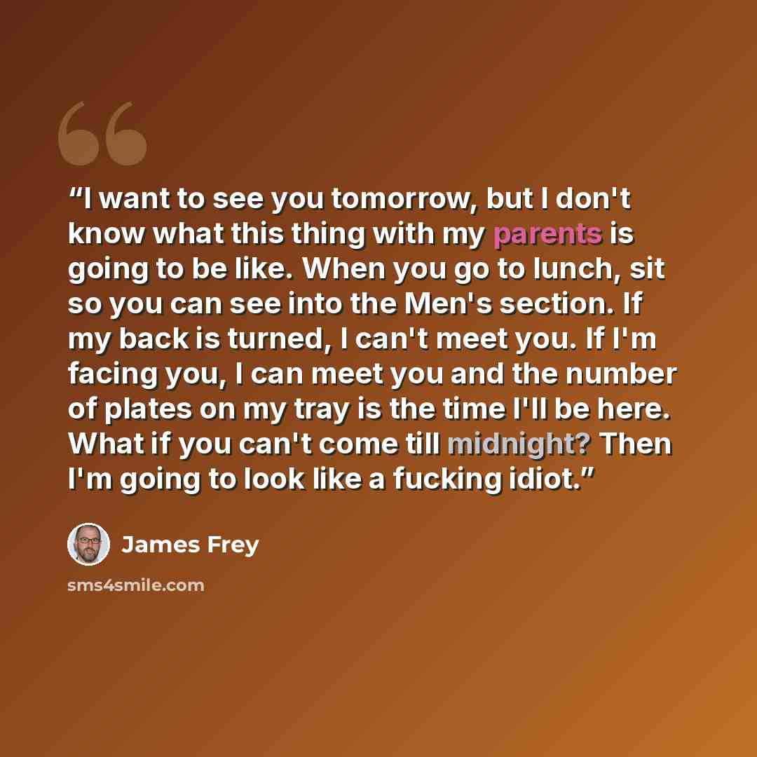 “I want to see you tomorrow, but I don't know what this thing with my parents is going to be like. When you go to lunch, sit so you can see into the Men's section. If my back is turned, I can't meet you. If I'm facing you, I can meet you and the number of plates on my tray is the time I'll be here…” quote by james frey