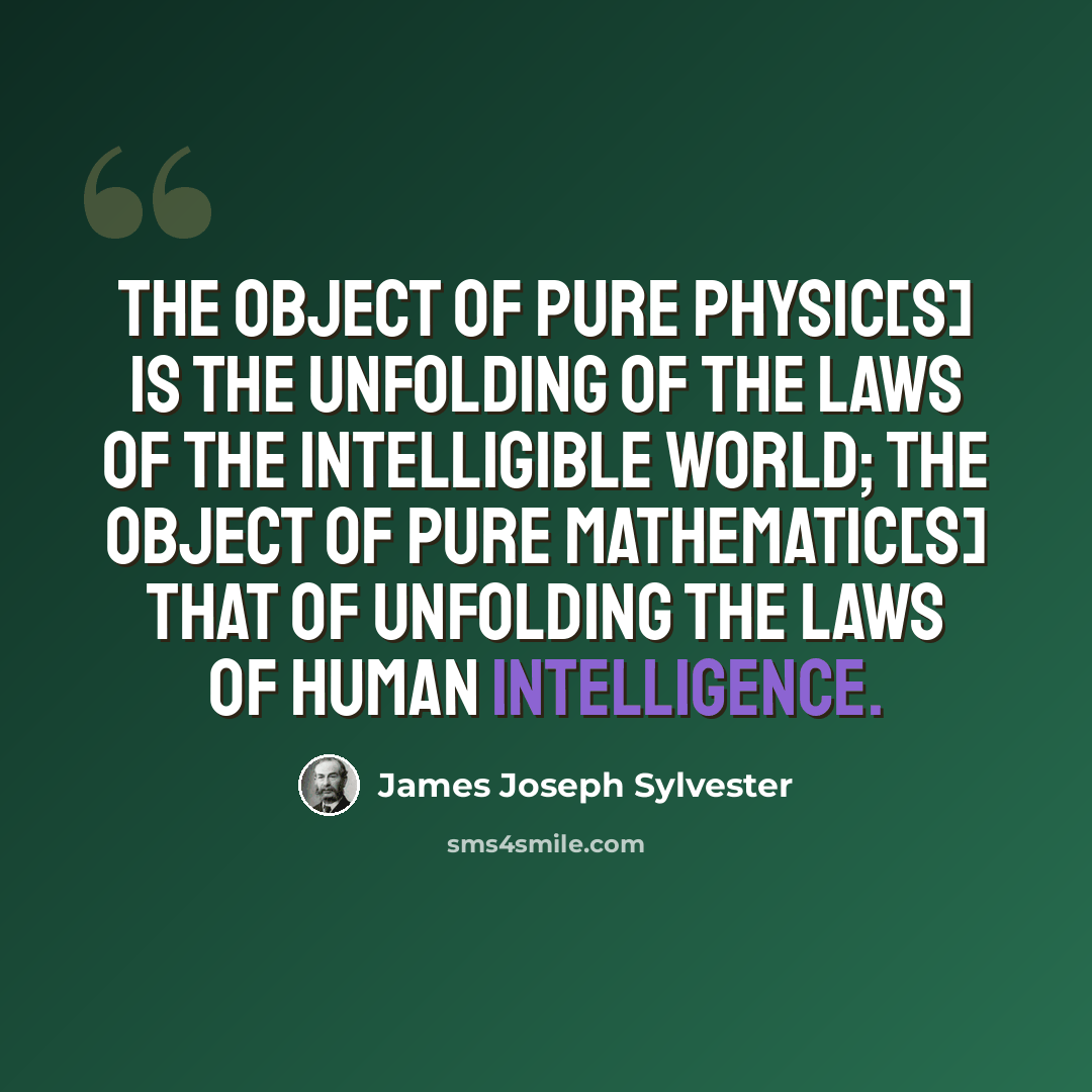 “The object of pure Physic[s] is the unfolding of the laws of the intelligible world; the object of pure Mathematic[s] that of unfolding the laws of human intelligence.” quote by James Joseph Sylvester