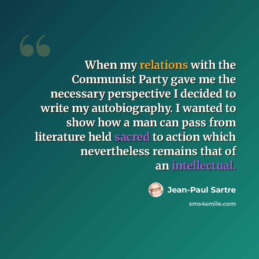 “When my relations with the Communist Party gave me the necessary perspective I decided to write my autobiography. I wanted to show how a man can pass from literature held sacred to action which nevertheless remains that of an intellectual.” quote by Jean-Paul Sartre