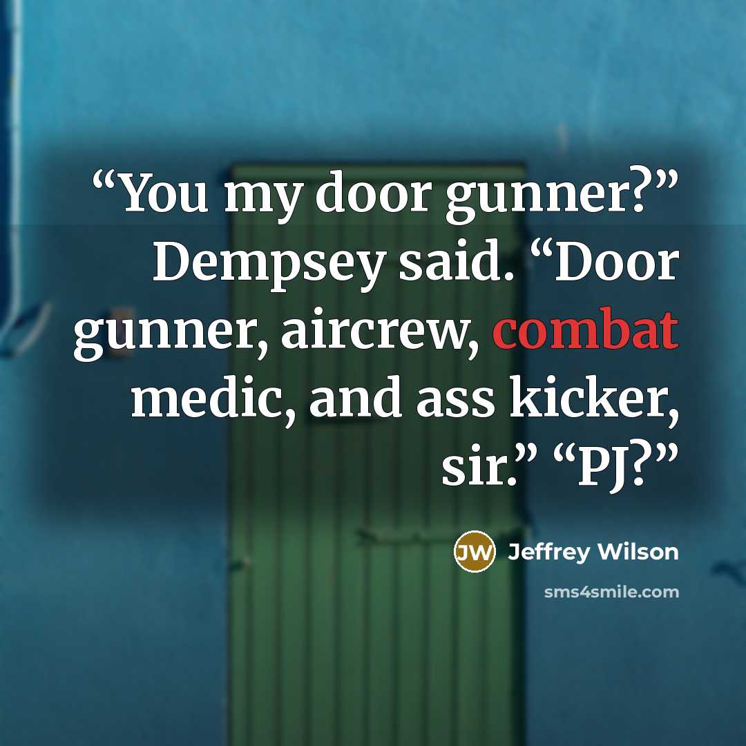 “You my door gunner?” Dempsey said. “Door gunner, aircrew, combat medic, and ass kicker, sir.” “PJ?” quote by Jeffrey Wilson