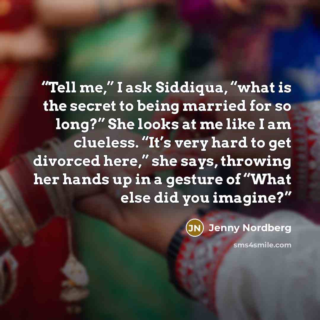 “Tell me,” I ask Siddiqua, “what is the secret to being married for so long?” She looks at me like I am clueless. “It’s very hard to get divorced here,” she says, throwing her hands up in a gesture of “What else did you imagine?” quote by Jenny Nordberg