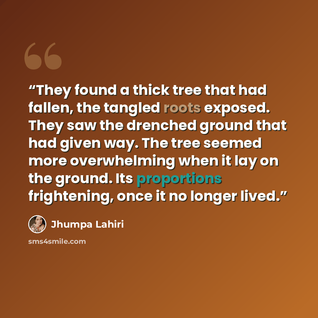 “They found a thick tree that had fallen, the tangled roots exposed. They saw the drenched ground that had given way. The tree seemed more overwhelming when it lay on the ground. Its proportions frightening, once it no longer lived.” quote by Jhumpa Lahiri