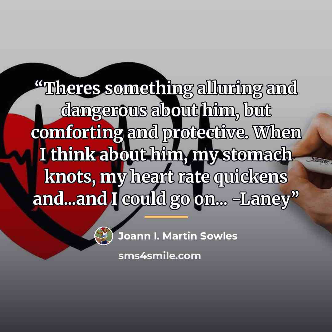 “Theres something alluring and dangerous about him, but comforting and protective. When I think about him, my stomach knots, my heart rate quickens and...and I could go on... -Laney” quote by Joann I. Martin Sowles