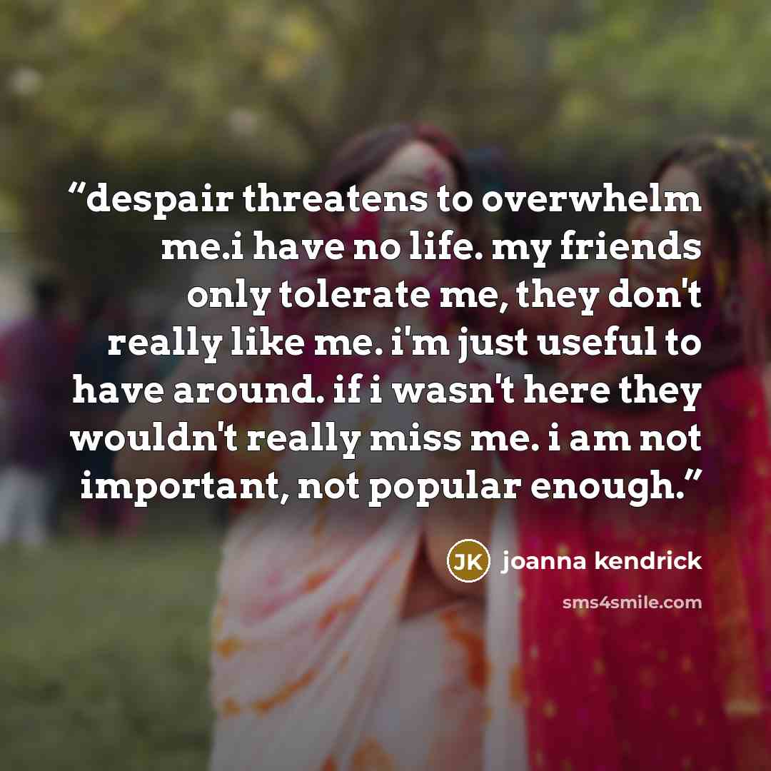“despair threatens to overwhelm me.i have no life. my friends only tolerate me, they don't really like me. i'm just useful to have around. if i wasn't here they wouldn't really miss me. i am not important, not popular enough.” quote by joanna kendrick