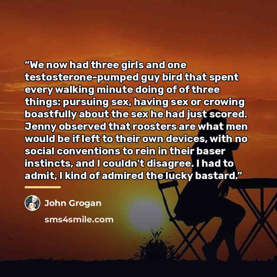 “We now had three girls and one testosterone-pumped guy bird that spent every walking minute doing of of three things: pursuing sex, having sex or crowing boastfully about the sex he had just scored. Jenny observed that roosters are what men would be if left to their own devices, with no social…” quote by John Grogan