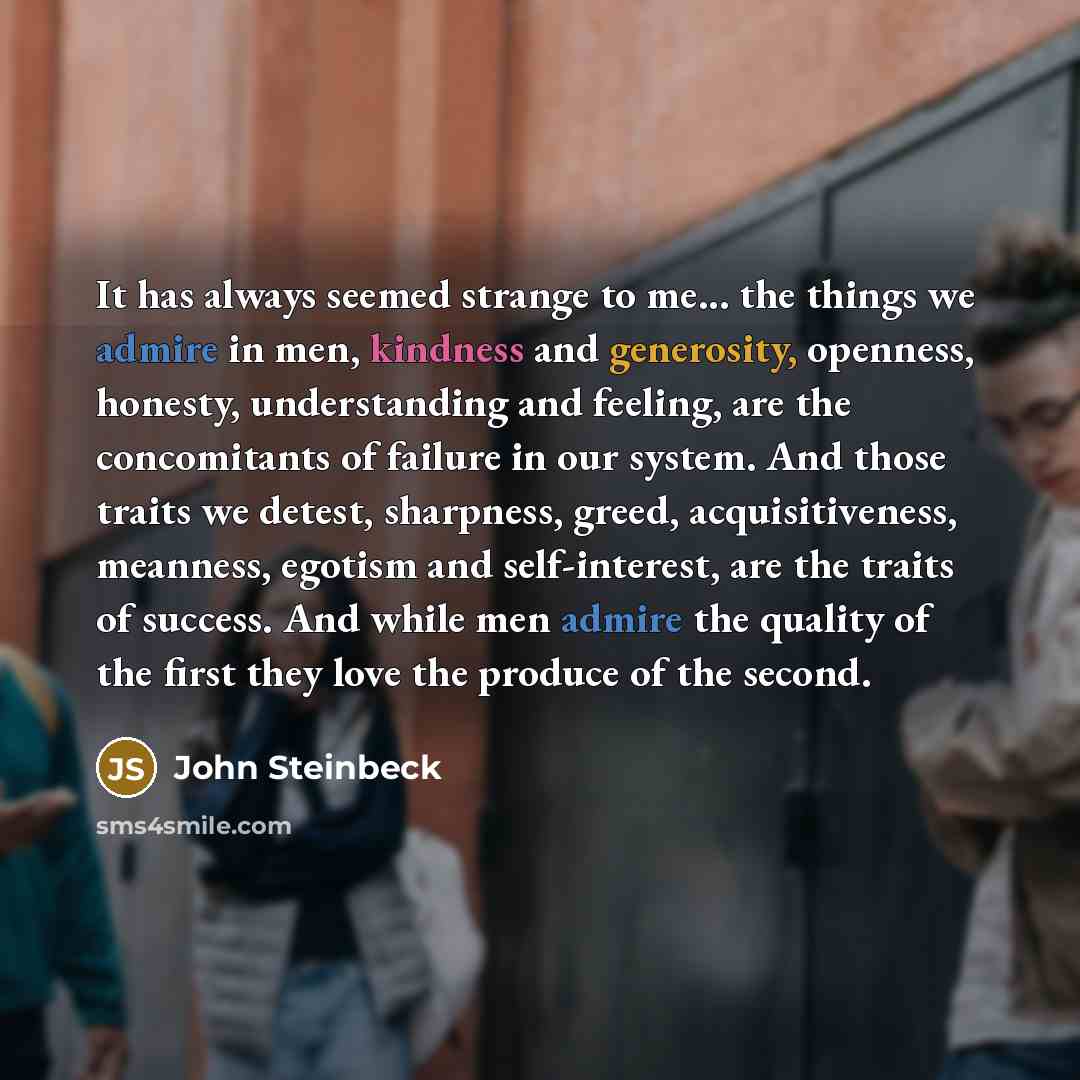 “It has always seemed strange to me... the things we admire in men, kindness and generosity, openness, honesty, understanding and feeling, are the concomitants of failure in our system. And those traits we detest, sharpness, greed, acquisitiveness, meanness, egotism and self-interest, are the…” quote by John Steinbeck