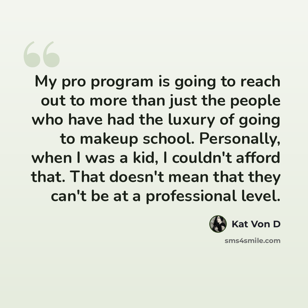 “My pro program is going to reach out to more than just the people who have had the luxury of going to makeup school. Personally, when I was a kid, I couldn't afford that. That doesn't mean that they can't be at a professional level.” quote by Kat Von D