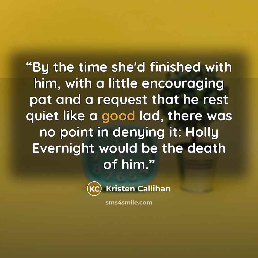 “By the time she'd finished with him, with a little encouraging pat and a request that he rest quiet like a good lad, there was no point in denying it: Holly Evernight would be the death of him.” quote by Kristen Callihan