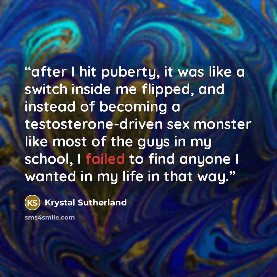 “after I hit puberty, it was like a switch inside me flipped, and instead of becoming a testosterone-driven sex monster like most of the guys in my school, I failed to find anyone I wanted in my life in that way.” quote by Krystal Sutherland